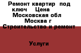 Ремонт квартир “под ключ“ › Цена ­ 100 - Московская обл., Москва г. Строительство и ремонт » Услуги   . Московская обл.,Москва г.